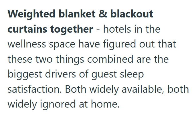 Weighted blanket & blackout curtains together - hotels in the wellness space have figured out that these two things combined are the biggest drivers of guest sleep satisfaction. Both widely available, both widely ignored at home.