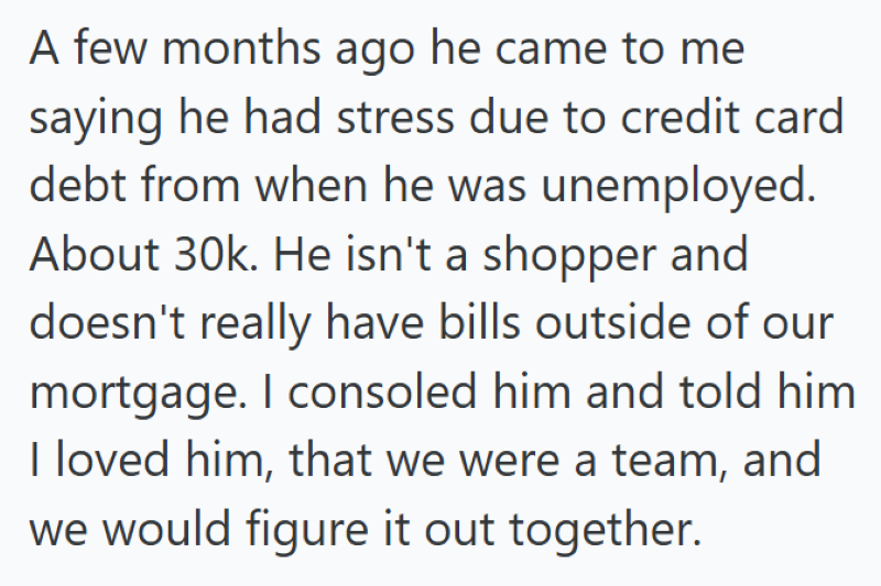 A few months ago he came to me saying he had stress due to credit card debt from when he was unemployed. About 30k. He isn't a shopper and doesn't really have bills outside of our mortgage. I consoled him and told him I loved him, that we were a team, and we would figure it out together.