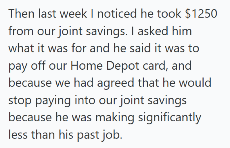 Then last week I noticed he took $1250 from our joint savings. I asked him what it was for and he said it was to pay off our Home Depot card, and because we had agreed that he would stop paying into our joint savings because he was making significantly less than his past job.
