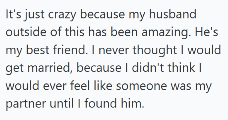 It's just crazy because my husband outside of this has been amazing. He's my best friend. I never thought I would get married, because I didn't think I would ever feel like someone was my partner until I found him.
