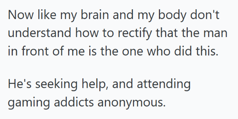 Now like my brain and my body don't understand how to rectify that the man in front of me is the one who did this. He's seeking help, and attending gaming addicts anonymous.