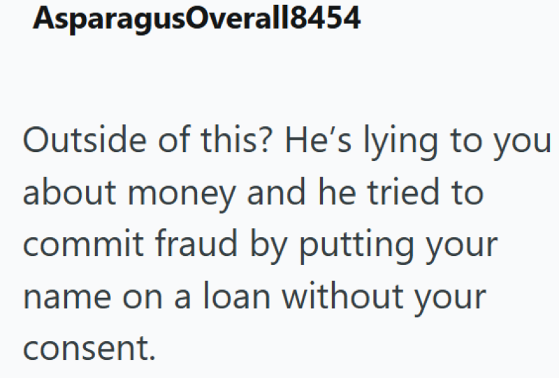 AsparagusOverall8454 Outside of this? He's lying to you about money and he tried to commit fraud by putting your name on a loan without your consent.