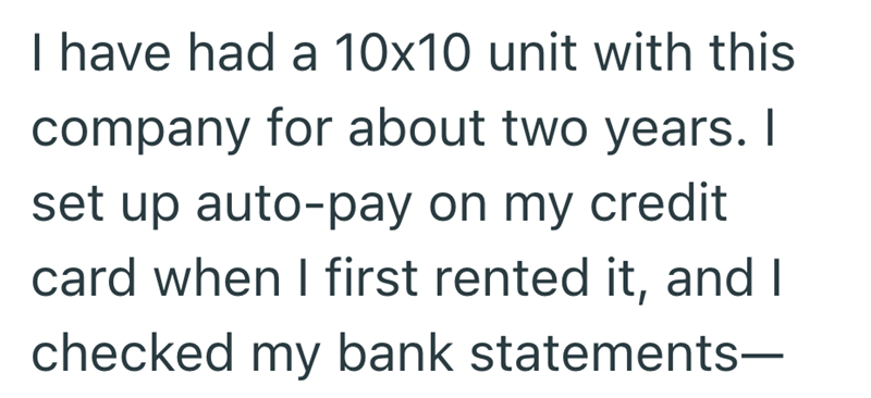 I have had a 10x10 unit with this company for about two years. I set up auto-pay on my credit card when I first rented it, and I checked my bank statements-