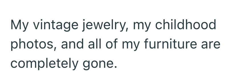 My vintage jewelry, my childhood photos, and all of my furniture are completely gone.