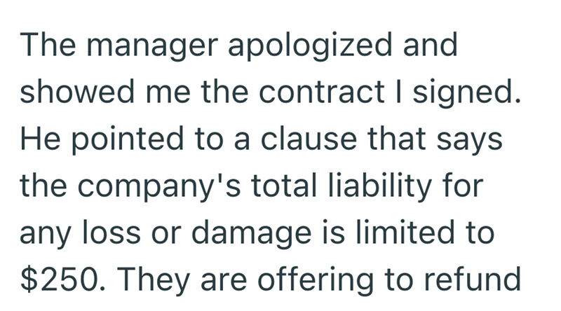 The manager apologized and showed me the contract I signed. He pointed to a clause that says the company's total liability for any loss or damage is limited to $250. They are offering to refund