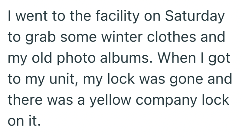 I went to the facility on Saturday to grab some winter clothes and my old photo albums. When I got to my unit, my lock was gone and there was a yellow company lock on it.