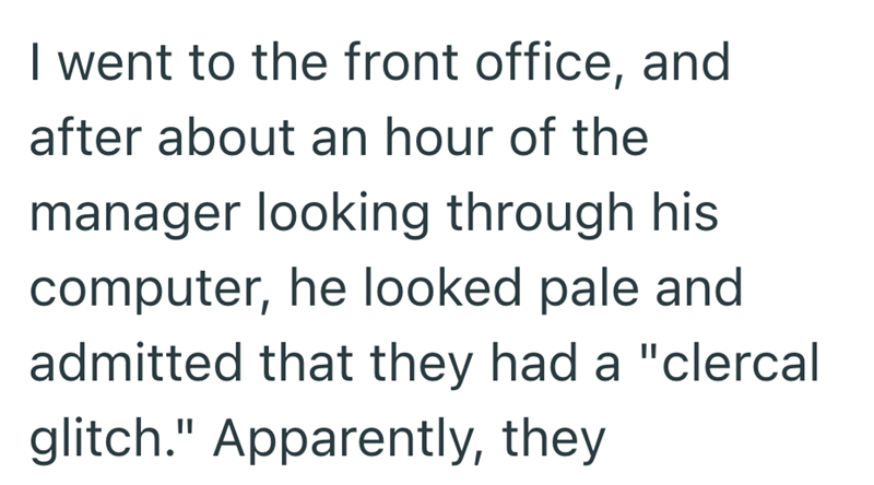 I went to the front office, and after about an hour of the manager looking through his computer, he looked pale and admitted that they had a "clercal glitch." Apparently, they