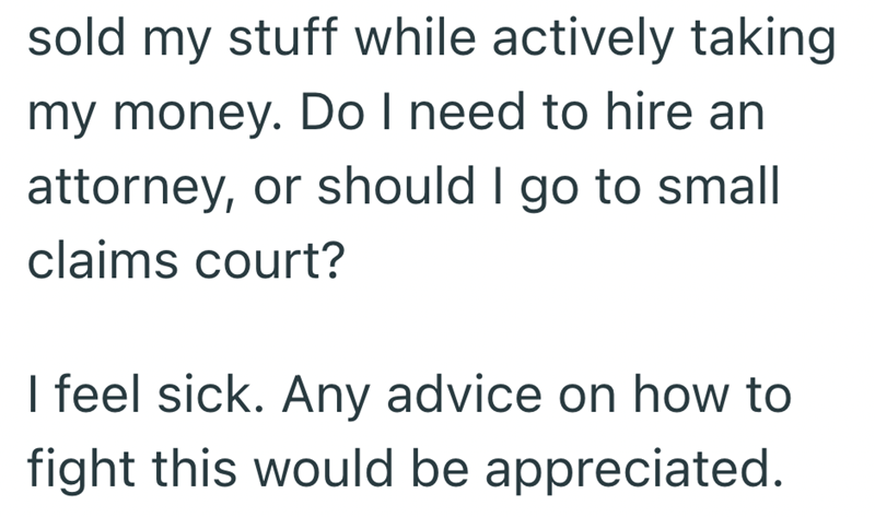 sold my stuff while actively taking my money. Do I need to hire an attorney, or should I go to small claims court? I feel sick. Any advice on how to fight this would be appreciated.