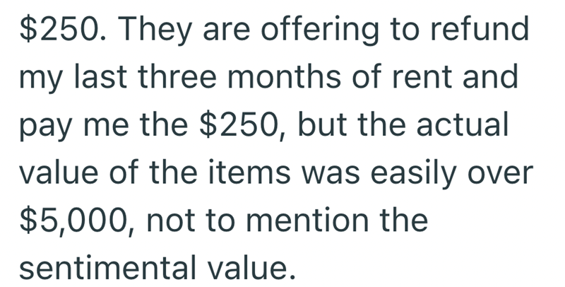 $250. They are offering to refund my last three months of rent and pay me the $250, but the actual value of the items was easily over $5,000, not to mention the sentimental value.