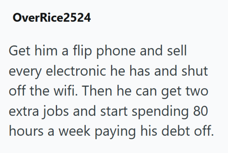 OverRice2524 Get him a flip phone and sell every electronic he has and shut off the wifi. Then he can get two extra jobs and start spending 80 hours a week paying his debt off.