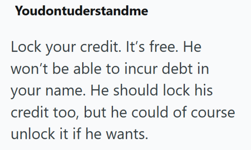 Youdontuderstandme Lock your credit. It's free. He won't be able to incur debt in your name. He should lock his credit too, but he could of course unlock it if he wants.