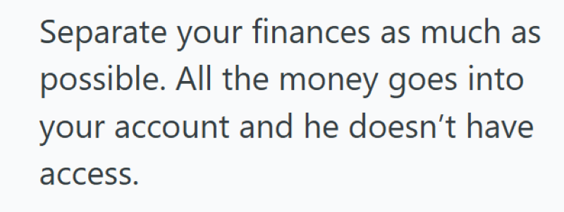 Separate your finances as much as possible. All the money goes into your account and he doesn't have access.