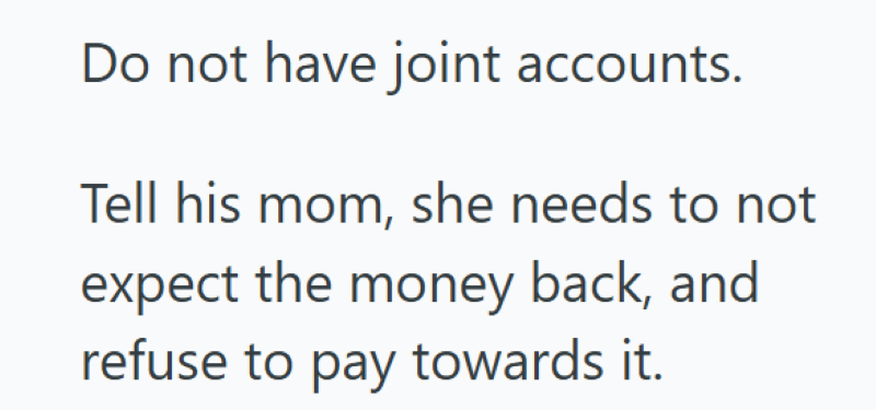 Do not have joint accounts. Tell his mom, she needs to not expect the money back, and refuse to pay towards it.
