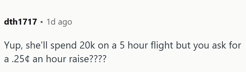 dth1717 1d ago . Yup, she'll spend 20k on a 5 hour flight but you ask for a .25¢ an hour raise????