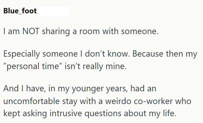 Blue_foot am NOT sharing a room with someone. Especially someone I don't know. Because then my "personal time" isn't really mine. And I have, in my younger years, had an uncomfortable stay with a weirdo co-worker who kept asking intrusive questions about my life.