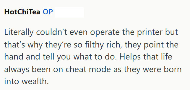 HotChiTea OP Literally couldn't even operate the printer but that's why they're so filthy rich, they point the hand and tell you what to do. Helps that life always been on cheat mode as they were born into wealth.