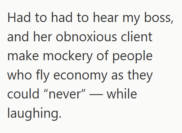 Had to had to hear my boss, and her obnoxious client make mockery of people who fly economy as they could "never" - while laughing.