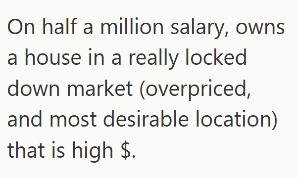 On half a million salary, owns. a house in a really locked down market (overpriced, and most desirable location) that is high $.