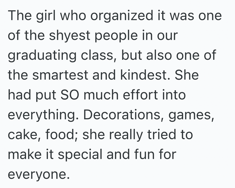 The girl who organized it was one of the shyest people in our graduating class, but also one of the smartest and kindest. She had put SO much effort into everything. Decorations, games, cake, food; she really tried to make it special and fun for everyone.