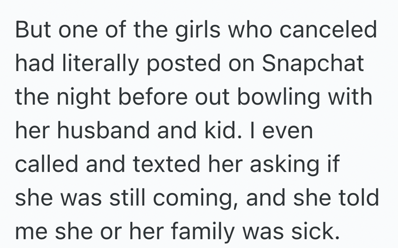 But one of the girls who canceled had literally posted on Snapchat the night before out bowling with her husband and kid. I even called and texted her asking if she was still coming, and she told me she or her family was sick.