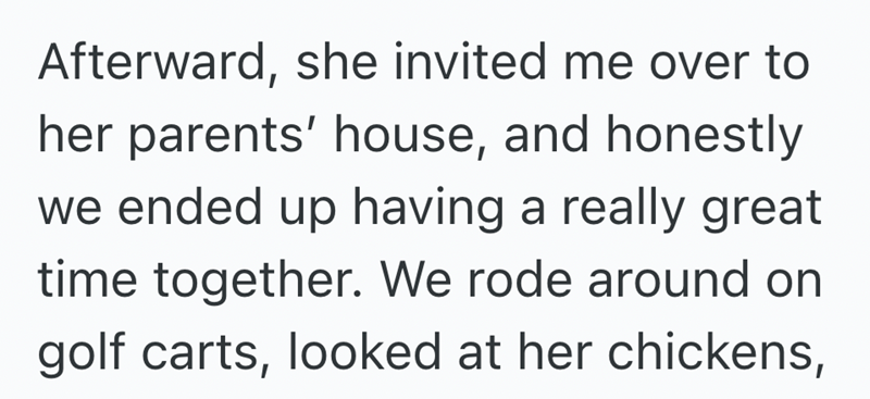 Afterward, she invited me over to her parents' house, and honestly we ended up having a really great time together. We rode around on golf carts, looked at her chickens,