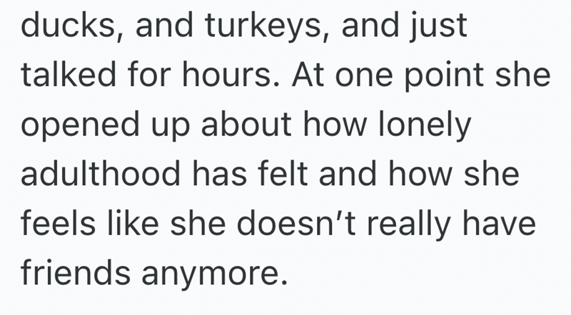 ducks, and turkeys, and just talked for hours. At one point she opened up about how lonely adulthood has felt and how she feels like she doesn't really have friends anymore.