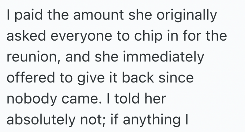 I paid the amount she originally asked everyone to chip in for the reunion, and she immediately offered to give it back since nobody came. I told her absolutely not; if anything I