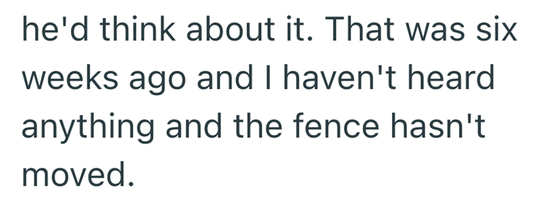 he'd think about it. That was six weeks ago and I haven't heard anything and the fence hasn't moved.
