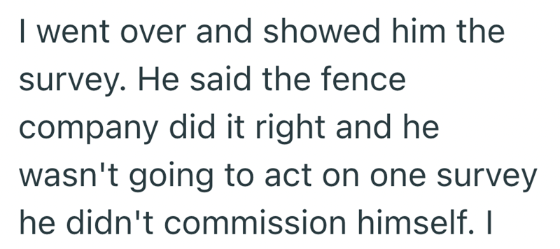 I went over and showed him the survey. He said the fence company did it right and he wasn't going to act on one survey he didn't commission himself. I