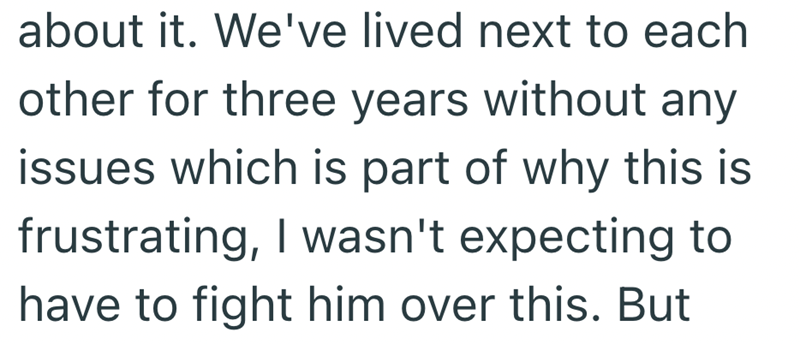 about it. We've lived next to each other for three years without any issues which is part of why this is frustrating, I wasn't expecting to have to fight him over this. But