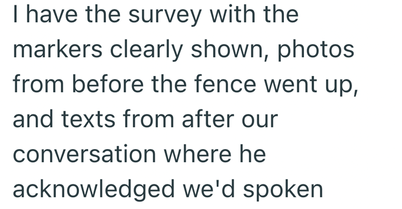 I have the survey with the markers clearly shown, photos from before the fence went up, and texts from after our conversation where he acknowledged we'd spoken