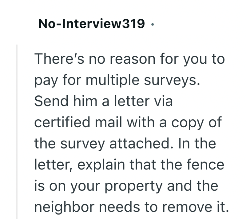 No-Interview319. There's no reason for you to pay for multiple surveys. Send him a letter via certified mail with a copy of the survey attached. In the letter, explain that the fence is on your property and the neighbor needs to remove it.