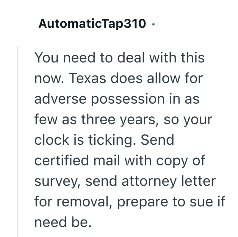AutomaticTap310 ⚫ You need to deal with this now. Texas does allow for adverse possession in as few as three years, so your clock is ticking. Send certified mail with copy of survey, send attorney letter for removal, prepare to sue if need be.
