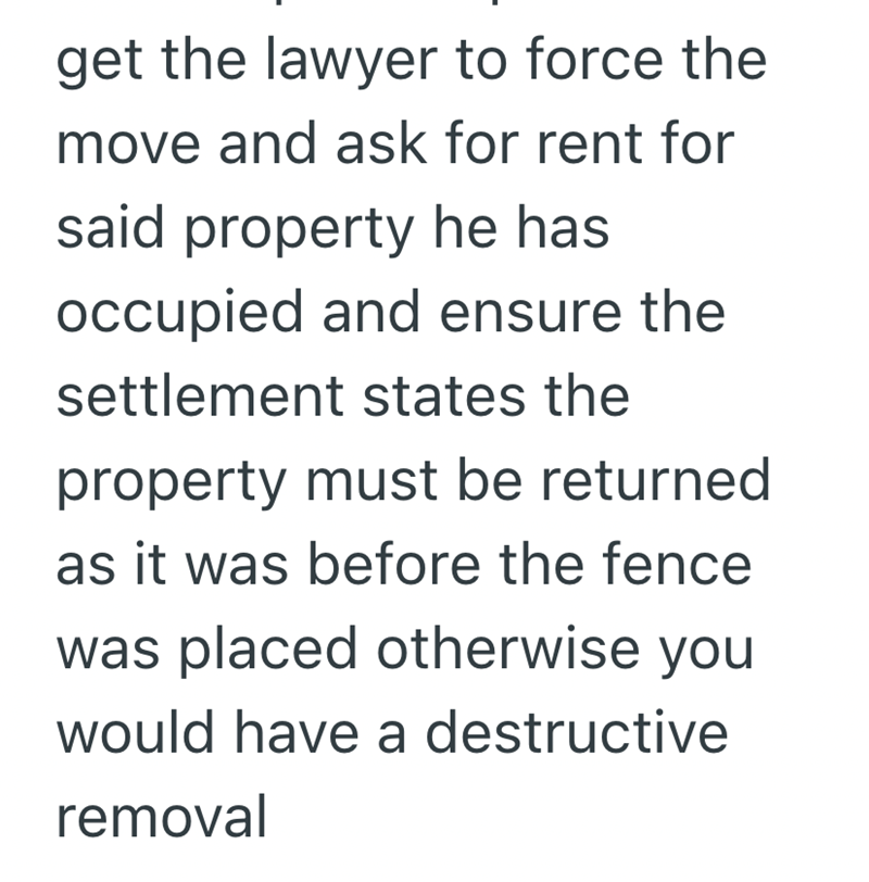 get the lawyer to force the move and ask for rent for said property he has occupied and ensure the settlement states the property must be returned as it was before the fence was placed otherwise you would have a destructive removal