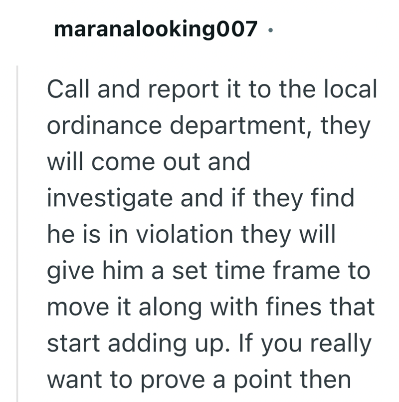 maranalooking007. Call and report it to the local ordinance department, they will come out and investigate and if they find. he is in violation they will give him a set time frame to move it along with fines that start adding up. If you really want to prove a point then