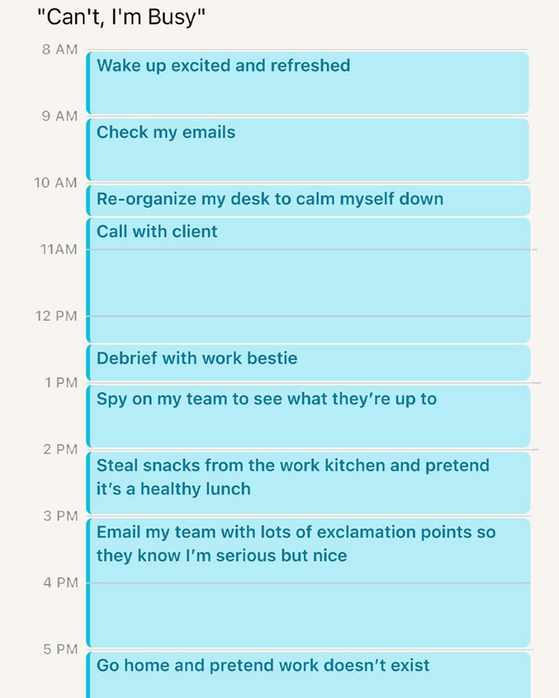 "Can't, I'm Busy" 8 AM Wake up excited and refreshed 9 AM Check my emails 10 AM 11AM Re-organize my desk to calm myself down Call with client 12 PM 1 PM Debrief with work bestie Spy on my team to see what they're up to 2 PM 3 PM 4 PM Steal snacks from the work kitchen and pretend it's a healthy lunch Email my team with lots of exclamation points so they know I'm serious but nice 5 PM Go home and pretend work doesn't exist