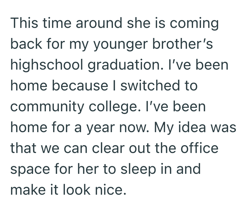 This time around she is coming back for my younger brother's highschool graduation. I've been home because I switched to community college. I've been home for a year now. My idea was that we can clear out the office space for her to sleep in and make it look nice.