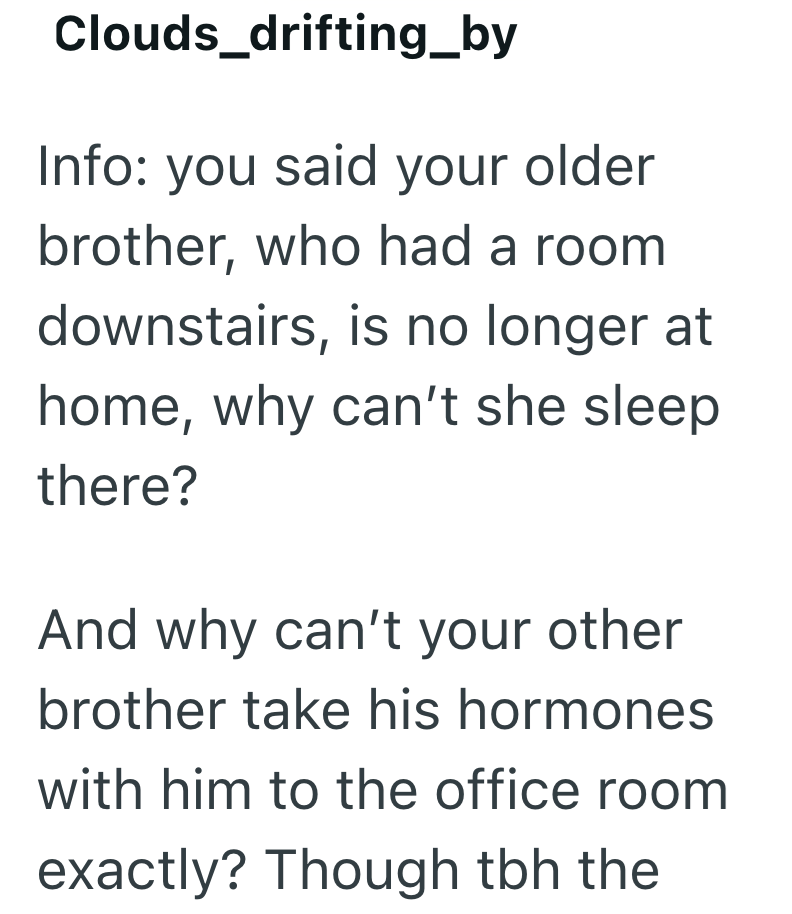 Clouds_drifting_by Info: you said your older brother, who had a room downstairs, is no longer at home, why can't she sleep there? And why can't your other brother take his hormones with him to the office room exactly? Though tbh the