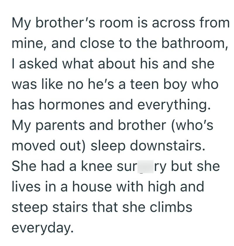 My brother's room is across from mine, and close to the bathroom, I asked what about his and she was like no he's a teen boy who has hormones and everything. My parents and brother (who's moved out) sleep downstairs. She had a knee sur ry but she lives in a house with high and steep stairs that she climbs everyday.