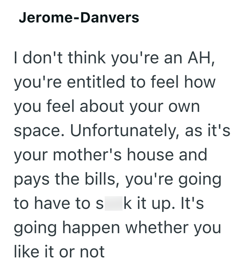 Jerome-Danvers I don't think you're an AH, you're entitled to feel how you feel about your own space. Unfortunately, as it's your mother's house and pays the bills, you're going to have to s k it up. It's going happen whether you like it or not