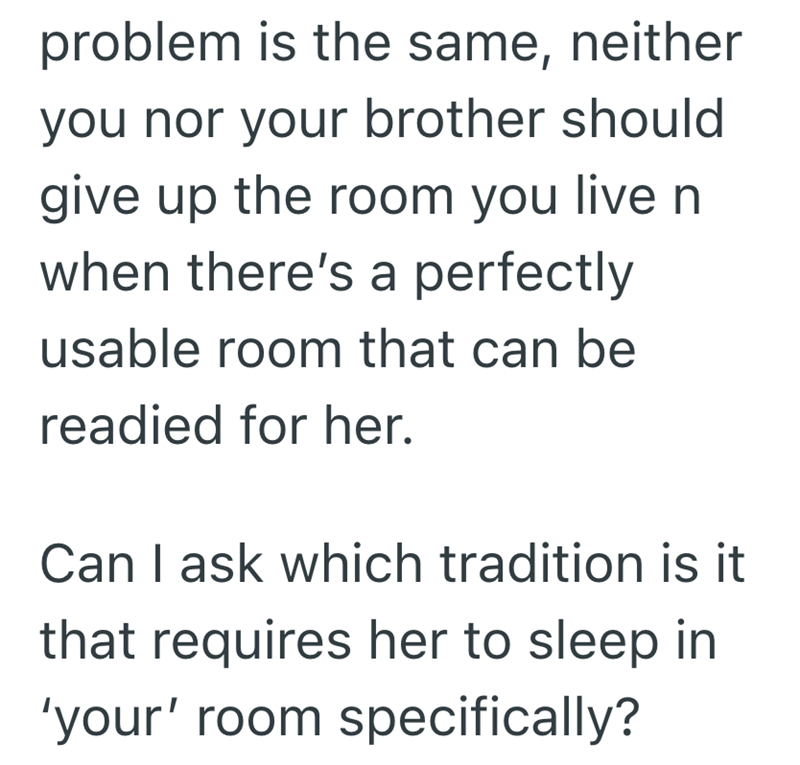problem is the same, neither you nor your brother should give up the room you live n when there's a perfectly usable room that can be readied for her. Can I ask which tradition is it that requires her to sleep in 'your' room specifically?