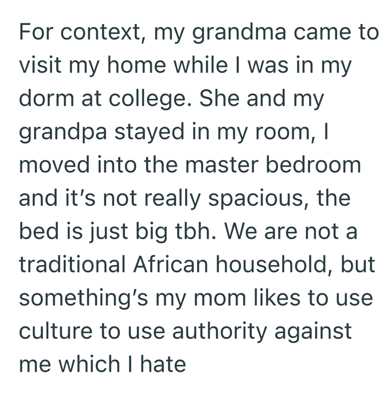 For context, my grandma came to visit my home while I was in my dorm at college. She and my grandpa stayed in my room, I moved into the master bedroom and it's not really spacious, the bed is just big tbh. We are not a traditional African household, but something's my mom likes to use culture to use authority against me which I hate
