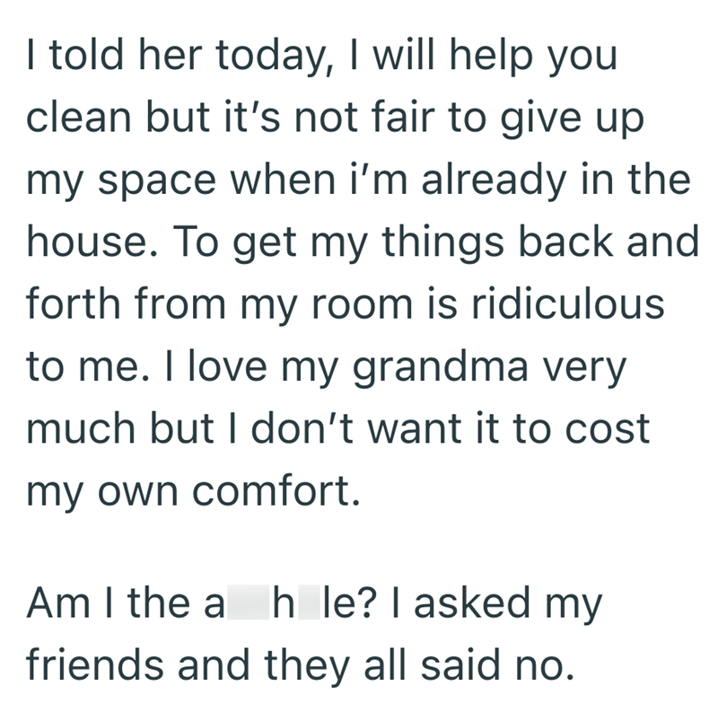 I told her today, I will help you clean but it's not fair to give up my space when i'm already in the house. To get my things back and forth from my room is ridiculous to me. I love my grandma very much but I don't want it to cost my own comfort. Am I the a hole? I asked my friends and they all said no.
