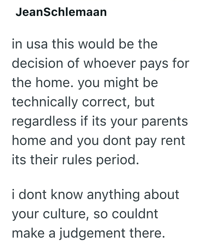 JeanSchlemaan in usa this would be the decision of whoever pays for the home. you might be technically correct, but regardless if its your parents home and you dont pay rent its their rules period. i dont know anything about your culture, so couldnt make a judgement there.