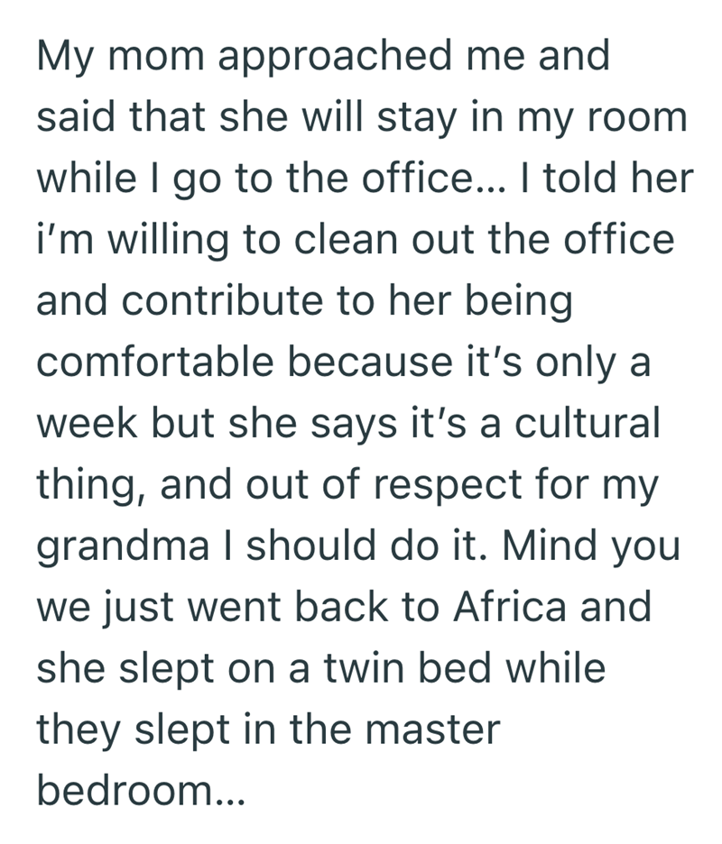 My mom approached me and said that she will stay in my room while I go to the office... I told her i'm willing to clean out the office and contribute to her being comfortable because it's only a week but she says it's a cultural thing, and out of respect for my grandma I should do it. Mind you we just went back to Africa and she slept on a twin bed while they slept in the master bedroom...