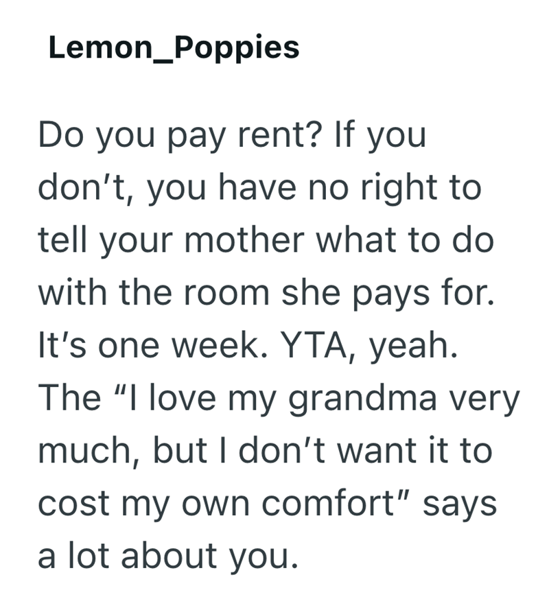 Lemon Poppies Do you pay rent? If you don't, you have no right to tell your mother what to do with the room she pays for. It's one week. YTA, yeah. The "I love my grandma very much, but I don't want it to cost my own comfort" says a lot about you.