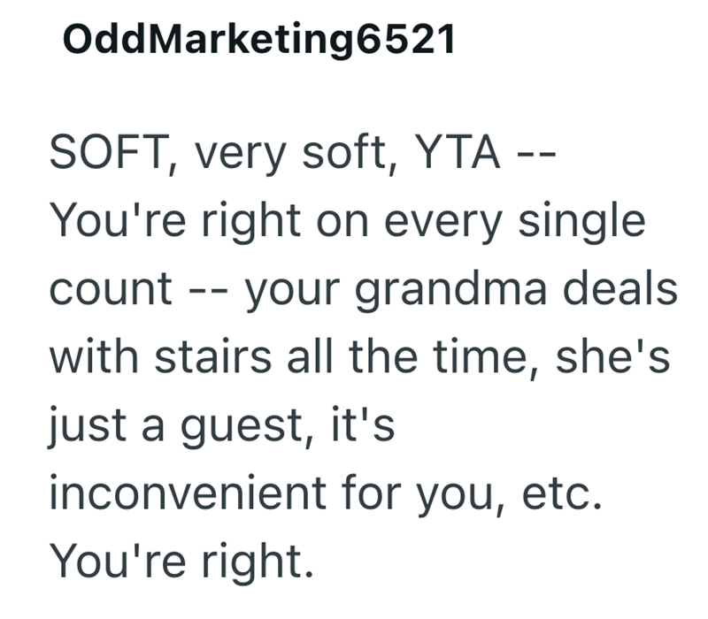 OddMarketing6521 SOFT, very soft, YTA -- You're right on every single count -- your grandma deals. with stairs all the time, she's just a guest, it's inconvenient for you, etc. You're right.