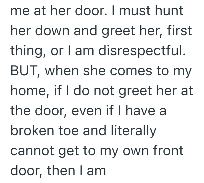 me at her door. I must hunt her down and greet her, first thing, or I am disrespectful. BUT, when she comes to my home, if I do not greet her at the door, even if I have a broken toe and literally cannot get to my own front door, then I am