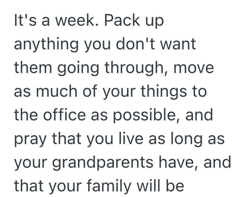 It's a week. Pack up anything you don't want them going through, move as much of your things to the office as possible, and pray that you live as long as your grandparents have, and that your family will be