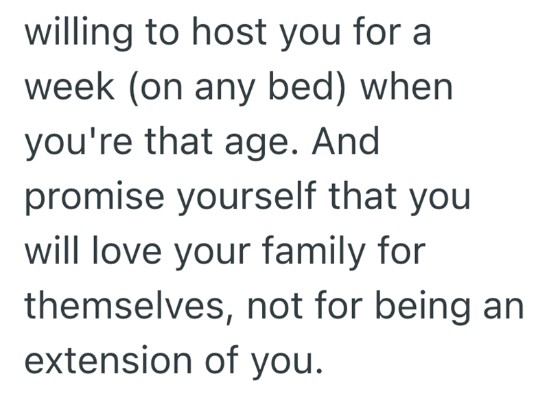 willing to host you for a week (on any bed) when you're that age. And promise yourself that you will love your family for themselves, not for being an extension of you.